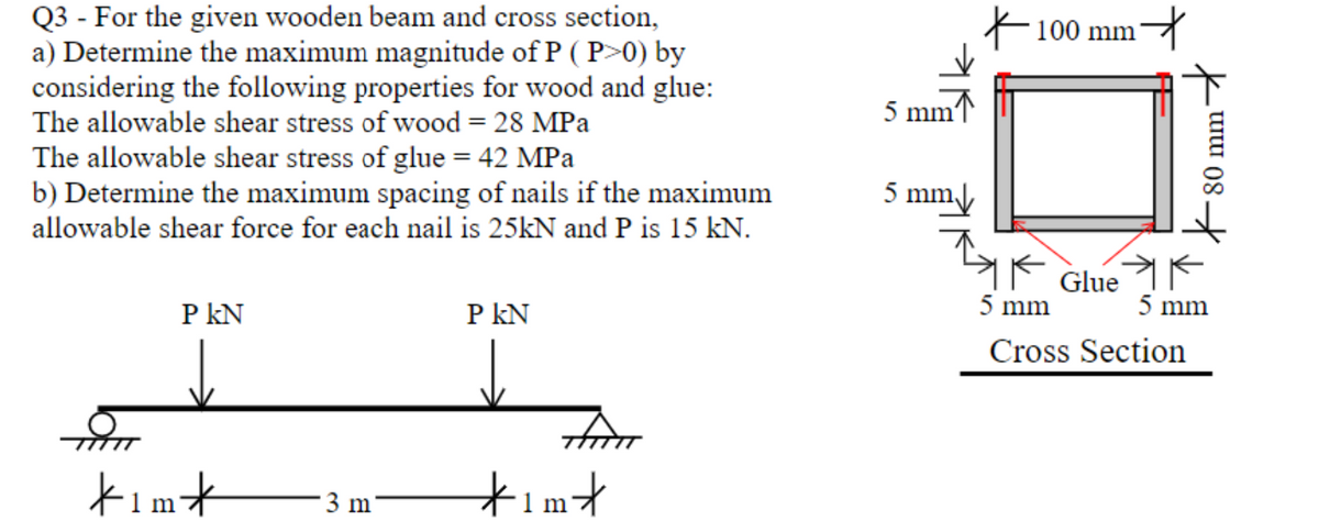 Q3 - For the given wooden beam and cross section,
a) Determine the maximum magnitude of P (P>0) by
considering the following properties for wood and glue:
The allowable shear stress of wood = 28 MPa
The allowable shear stress of glue = 42 MPa
b) Determine the maximum spacing of nails if the maximum
allowable shear force for each nail is 25kN and P is 15 kN.
P KN
kim*
3 m
P KN
FATT
·1m*
5 mm'
5 mm
조
100 mm
it
Glue
5 mm
Cross Section
80 mm
5 mm