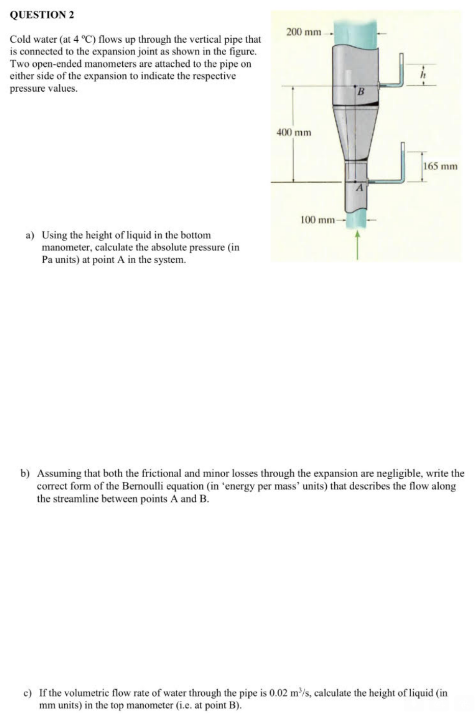 QUESTION 2
Cold water (at 4 °C) flows up through the vertical pipe that
is connected to the expansion joint as shown in the figure.
Two open-ended manometers are attached to the pipe on
either side of the expansion to indicate the respective
pressure values.
a) Using the height of liquid in the bottom
manometer, calculate the absolute pressure (in
Pa units) at point A in the system.
200 mm
400 mm
100 mm-
B
165 mm
b) Assuming that both the frictional and minor losses through the expansion are negligible, write the
correct form of the Bernoulli equation (in 'energy per mass' units) that describes the flow along
the streamline between points A and B.
c) If the volumetric flow rate of water through the pipe is 0.02 m³/s, calculate the height of liquid (in
mm units) in the top manometer (i.e. at point B).