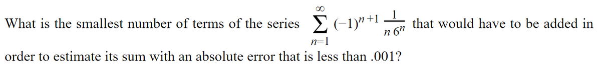 What is the smallest number of terms of the series > (-1)"+1
that would have to be added in
n 6"
order to estimate its sum with an absolute error that is less than .001?
n=1

