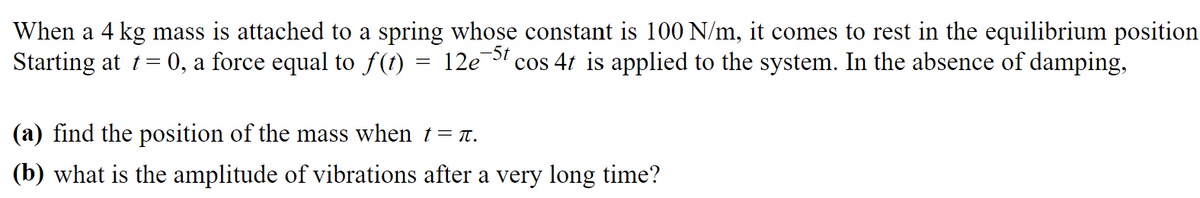 When a 4 kg mass is attached to a spring whose constant is 100 N/m, it comes to rest in the equilibrium position
-5t
Starting at t = 0, a force equal to ƒ(t) = 12e¯ cos 4t is applied to the system. In the absence of damping,
(a) find the position of the mass when t=ä.
(b) what is the amplitude of vibrations after a very long time?