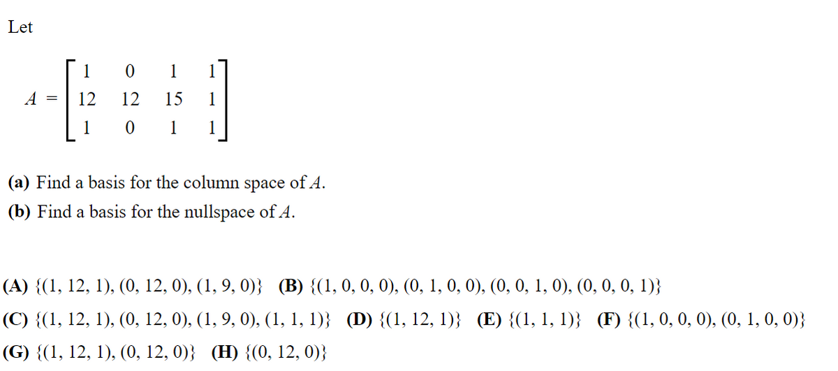 Let
01
A = 12
12
15 1
1
0 1
1
(a) Find a basis for the column space of A.
(b) Find a basis for the nullspace of A.
(A) {(1, 12, 1), (0, 12, 0), (1, 9, 0)} (B) {(1, 0, 0, 0), (0, 1, 0, 0), (0, 0, 1, 0), (0, 0, 0, 1)}
(C) {(1, 12, 1), (0, 12, 0), (1, 9, 0), (1, 1, 1)} (D) {(1, 12, 1)} (E) {(1, 1, 1)} (F) {(1, 0, 0, 0), (0, 1, 0, 0)}
(G) {(1, 12, 1), (0, 12, 0)} (H) {(0, 12, 0)}