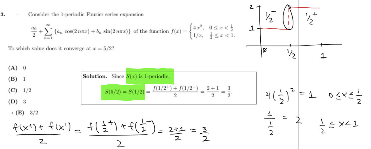 3.
Consider the 1-periodic Fourier series expansion
+도
+ {an cos(2nㅠr) + bn sin(2nx)} of the function f(x) =
2
n=1
To which value does it converge at x = 5/2?
(A) 0
(B) 1
(C)
1/2
Solution. Since S(r) is 1-periodic,
S(5/2) = S(1/2)
[4x2, 0≤x< 호
11/x, 흐드æ<1.
f(1/2+) + f(1/2-) 2+1
2
2
(D)3
→ (E) 3/2
+
f(xt) + f(x)=f(ttf(호)
=
2
2
=
2+1 = 3
쓸
2
3-2
2
1
t
초
Q
2
24(월)2
-IN
+
2
1
= 1 0드리드를
2
호드 XC1
2