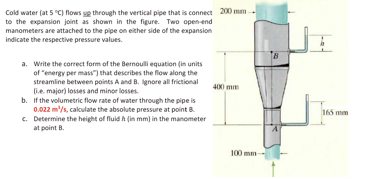 Cold water (at 5 °C) flows up through the vertical pipe that is connect
to the expansion joint as shown in the figure. Two open-end
manometers are attached to the pipe on either side of the expansion
indicate the respective pressure values.
a. Write the correct form of the Bernoulli equation (in units
of "energy per mass") that describes the flow along the
streamline between points A and B. Ignore all frictional
(i.e. major) losses and minor losses.
b. If the volumetric flow rate of water through the pipe is
0.022 m³/s, calculate the absolute pressure at point B.
c. Determine the height of fluid h (in mm) in the manometer
at point B.
200 mm
400 mm
100 mm-
A
165 mm