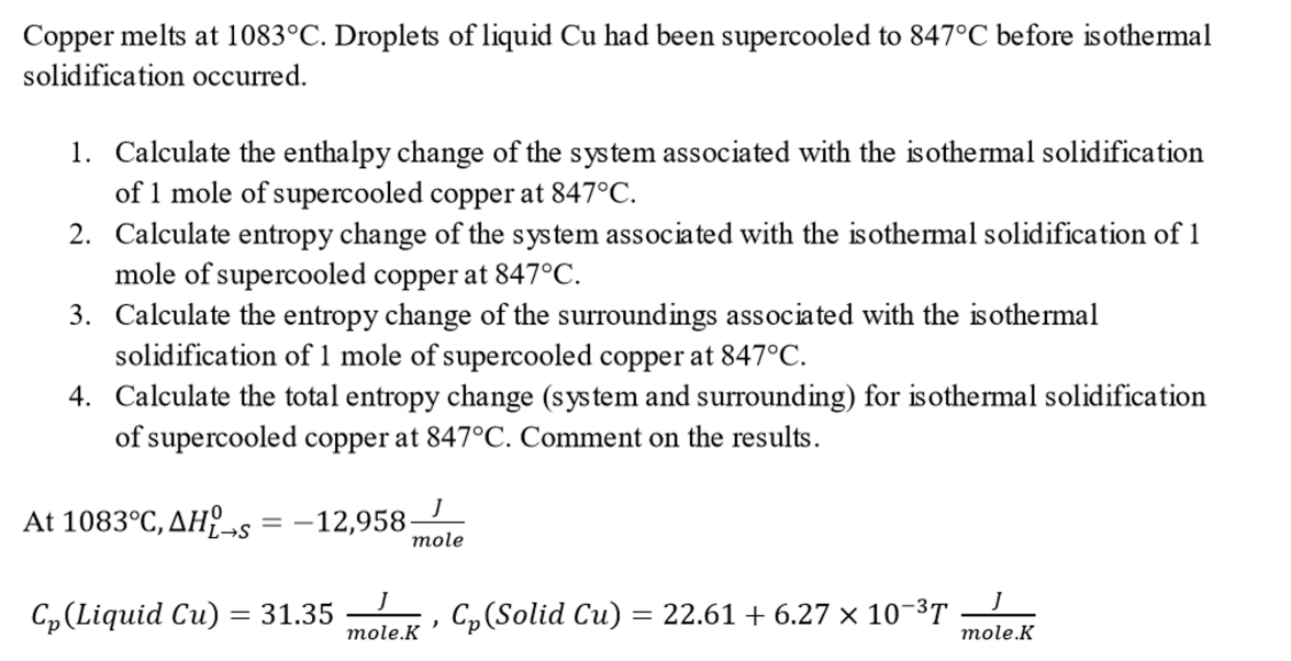 Copper melts at 1083°C. Droplets of liquid Cu had been supercooled to 847°C before isothermal
solidification occurred.
1. Calculate the enthalpy change of the system associated with the isothermal solidification
of 1 mole of supercooled copper at 847°C.
2. Calculate entropy change of the system associated with the isothermal solidification of 1
mole of supercooled copper at 847°C.
3. Calculate the entropy change of the surroundings associated with the isothermal
solidification of 1 mole of supercooled copper at 847°C.
4. Calculate the total entropy change (system and surrounding) for isothermal solidification
of supercooled copper at 847°C. Comment on the results.
At 1083°C, AHL-s = -12,958-
L→S
Cp (Liquid Cu)
= 31.35
mole
J
mole.K
Cp (Solid Cu) = 22.61 + 6.27 × 10-³T
)
J
mole.K