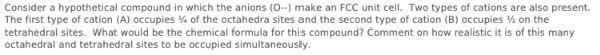 Consider a hypothetical compound in which the anions (0--) make an FCC unit cell. Two types of cations are also present.
The first type of cation (A) occupies 4 of the octahedra sites and the second type of cation (B) occupies on the
tetrahedral sites. What would be the chemical formula for this compound? Comment on how realistic it is of this many
octahedral and tetrahedral sites to be occupied simultaneously.