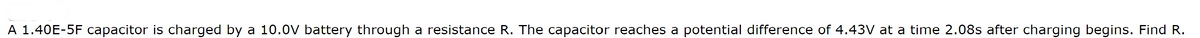 A 1.40E-5F capacitor is charged by a 10.0V battery through a resistance R. The capacitor reaches a potential difference of 4.43V at a time 2.08s after charging begins. Find R.