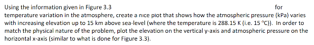 Using the information given in Figure 3.3
for
temperature variation in the atmosphere, create a nice plot that shows how the atmospheric pressure (kPa) varies
with increasing elevation up to 15 km above sea-level (where the temperature is 288.15 K (i.e. 15 °C)). In order to
match the physical nature of the problem, plot the elevation on the vertical y-axis and atmospheric pressure on the
horizontal x-axis (similar to what is done for Figure 3.3).