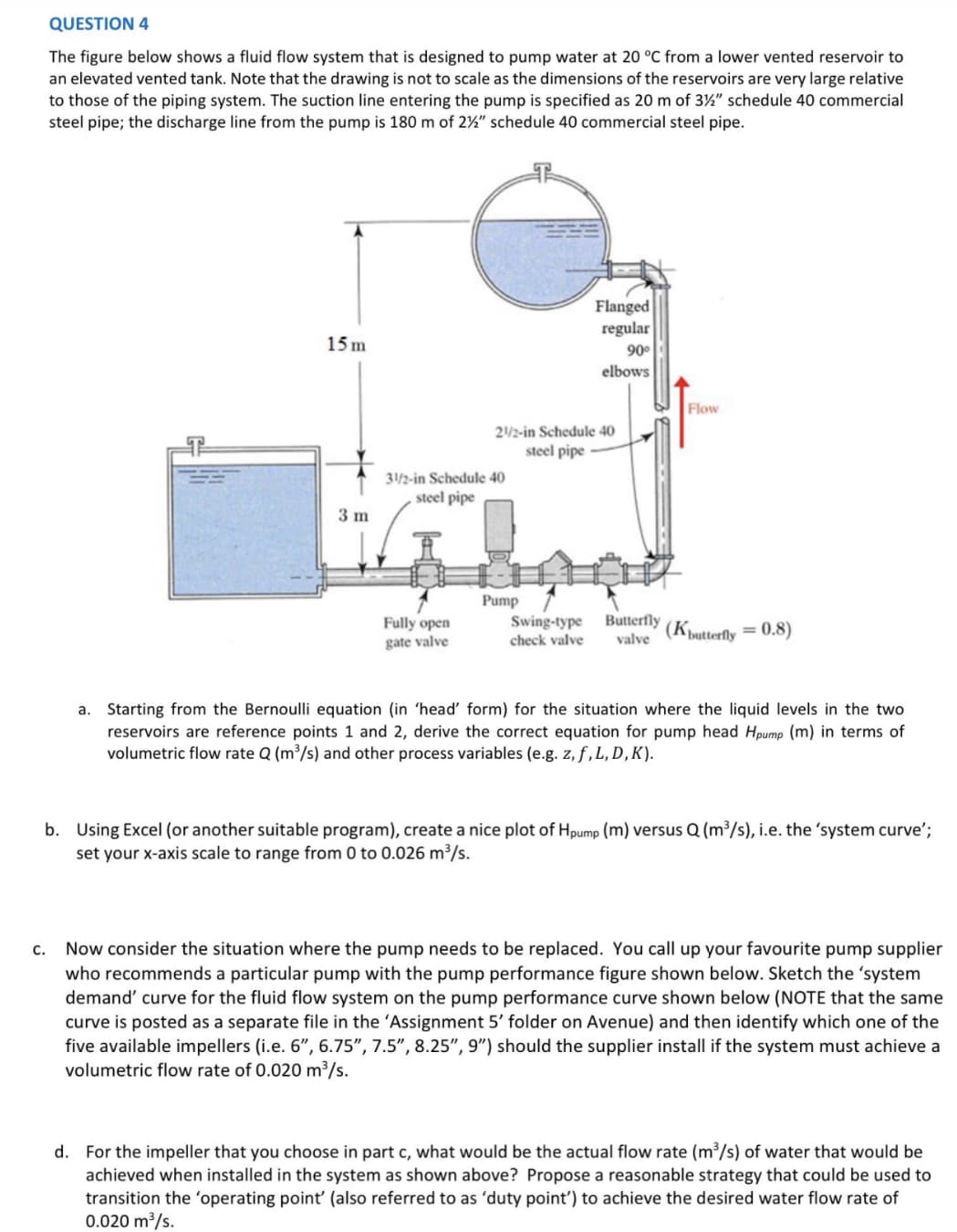 QUESTION 4
The figure below shows a fluid flow system that is designed to pump water at 20 °C from a lower vented reservoir to
an elevated vented tank. Note that the drawing is not to scale as the dimensions of the reservoirs are very large relative
to those of the piping system. The suction line entering the pump is specified as 20 m of 3½" schedule 40 commercial
steel pipe; the discharge line from the pump is 180 m of 2%" schedule 40 commercial steel pipe.
C.
15m
3 m
31/2-in Schedule 40
steel pipe
Fully open
gate valve
21/2-in Schedule 40
steel pipe
Flanged
regular
90⁰
elbows
Pump
Swing-type Butterfly
check valve valve
Flow
(Kbutterfly = 0.8)
a. Starting from the Bernoulli equation (in 'head' form) for the situation where the liquid levels in the two
reservoirs are reference points 1 and 2, derive the correct equation for pump head Hpump (m) in terms of
volumetric flow rate Q (m³/s) and other process variables (e.g. z, f, L, D, K).
b. Using Excel (or another suitable program), create a nice plot of Hpump (m) versus Q (m³/s), i.e. the 'system curve';
set your x-axis scale to range from 0 to 0.026 m³/s.
Now consider the situation where the pump needs to be replaced. You call up your favourite pump supplier
who recommends a particular pump with the pump performance figure shown below. Sketch the 'system
demand' curve for the fluid flow system on the pump performance curve shown below (NOTE that the same
curve is posted as a separate file in the 'Assignment 5' folder on Avenue) and then identify which one of the
five available impellers (i.e. 6", 6.75", 7.5", 8.25", 9") should the supplier install if the system must achieve a
volumetric flow rate of 0.020 m³/s.
d. For the impeller that you choose in part c, what would be the actual flow rate (m³/s) of water that would be
achieved when installed in the system as shown above? Propose a reasonable strategy that could be used to
transition the 'operating point' (also referred to as 'duty point') to achieve the desired water flow rate of
0.020 m³/s.