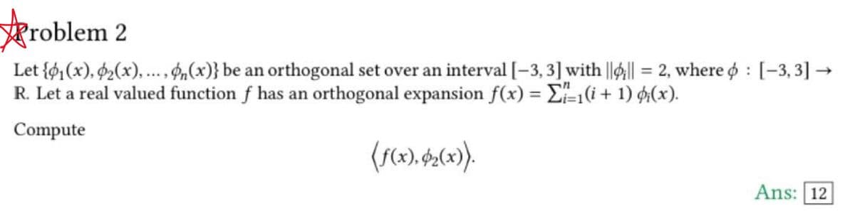 Problem 2
Let {₁(x), ₂(x), ..., n(x)} be an orthogonal set over an interval [-3, 3] with |||| = 2, where : [-3, 3] →
R. Let a real valued function f has an orthogonal expansion f(x) = -1(i + 1) (x).
Compute
(f(x), $₂(x)).
Ans: 12