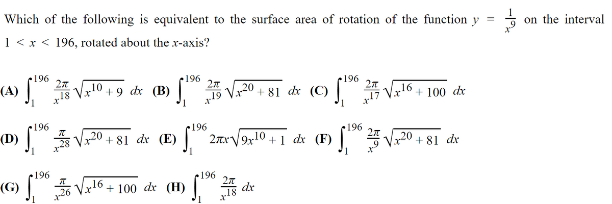 Which of the following is equivalent to the surface area of rotation of the function y
on the interval
1 < x < 196, rotated about the x-axis?
196
196
„10
„18
(A)
Vr
+ 9
dx (B)
+ 81 dx (C) |
196
+19 V120
+ 100 dx
V16
196
196
V20 + 81 dx (E)
(D)
196
2TXV9X10 + 1 dx (F)
xp 18 + oz*^
196
(G) | 26 V
196
27
16
+ 100 dx (H) 5 dx
„18
