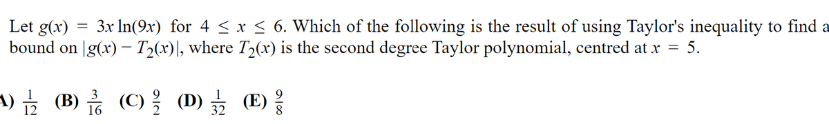 3x In(9x) for 4 < x < 6. Which of the following is the result of using Taylor's inequality to find a
Let g(x)
bound on g(x) – T2(x)|, where T2(x) is the second degree Taylor polynomial, centred at x = 5.
3)금 (B) 흡 (C)을 (D) 숲 (E)을
12
16
