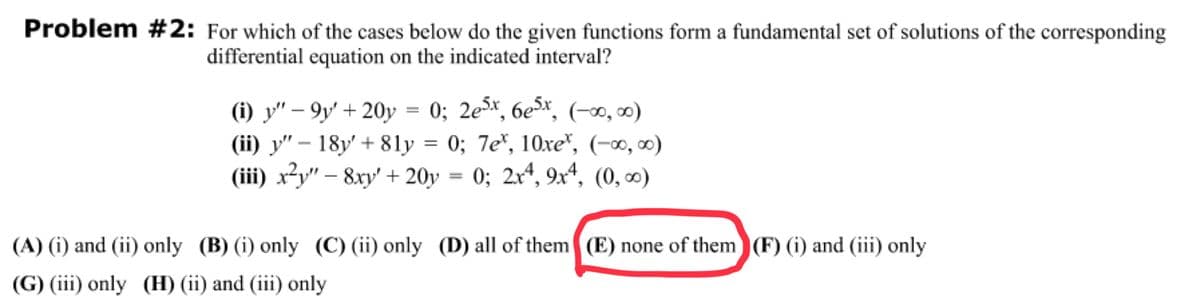 Problem #2: For which of the cases below do the given functions form a fundamental set of solutions of the corresponding
differential equation on the indicated interval?
(i) y"-9y' + 20y = 0; 2e5x, 6e5x, (-∞0, ∞0)
(ii) y" 18y' +81y = 0; 7e, 10xe*, (-∞0,00)
(iii) x²y" - 8xy' + 20y 0; 2x4, 9x4, (0, 00⁰)
-
(A) (i) and (ii) only (B) (i) only (C) (ii) only (D) all of them (E) none of them (F) (i) and (iii) only
(G) (iii) only (H) (ii) and (iii) only