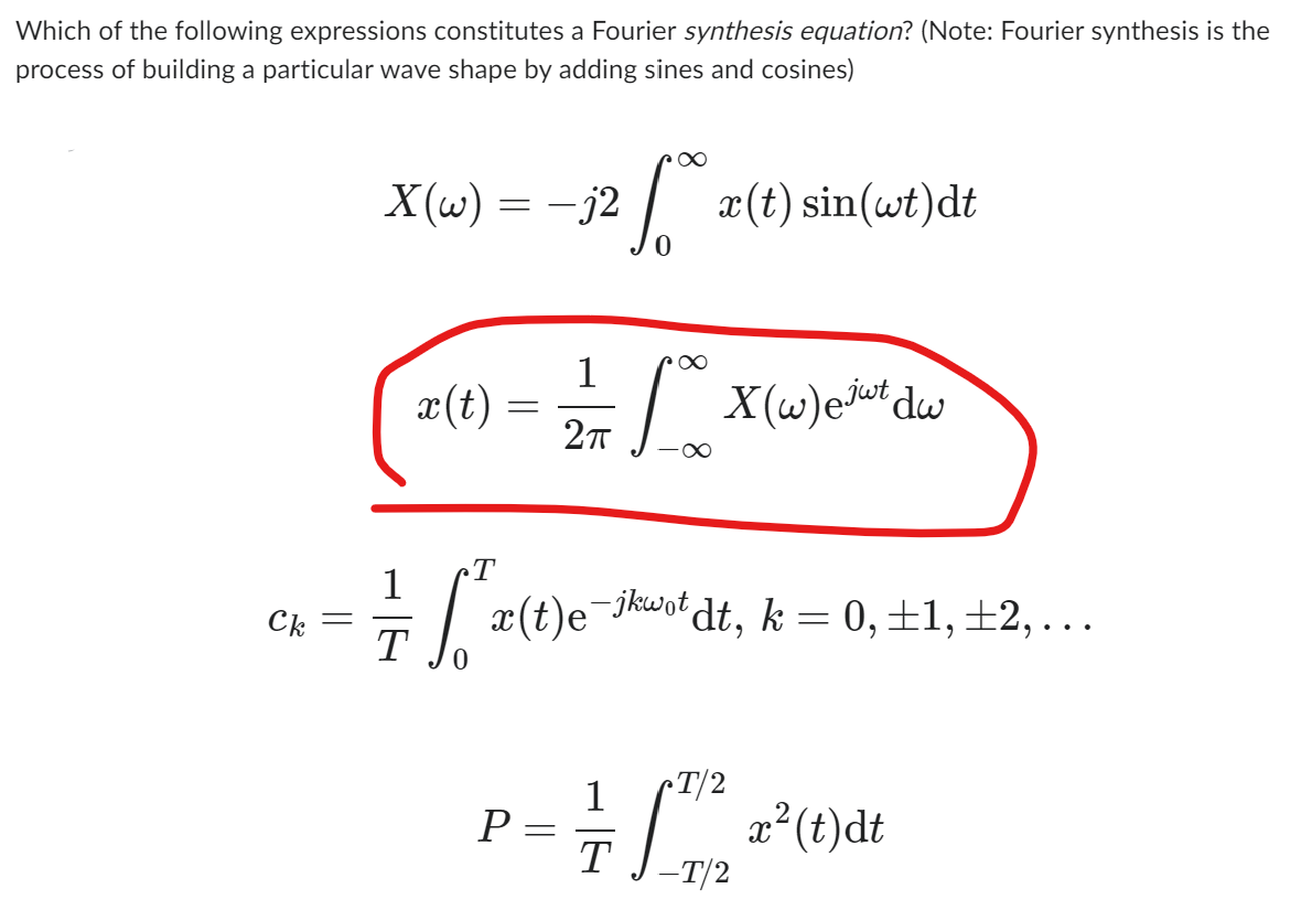 Which of the following expressions constitutes a Fourier synthesis equation? (Note: Fourier synthesis is the
process of building a particular wave shape by adding sines and cosines)
Ck
-
X(w)
=
1
T
x(t) =
T
=[²/20
P=
-
=
-j2
fox (t) sin(wt)dt
x(t)e¯
e-jkwot,
1
277 10 X (w) estul dw
-∞
dt, k = 0, ±1, ±2,…..
1 T/2
= 2²
T
-T/2
x² (t)dt