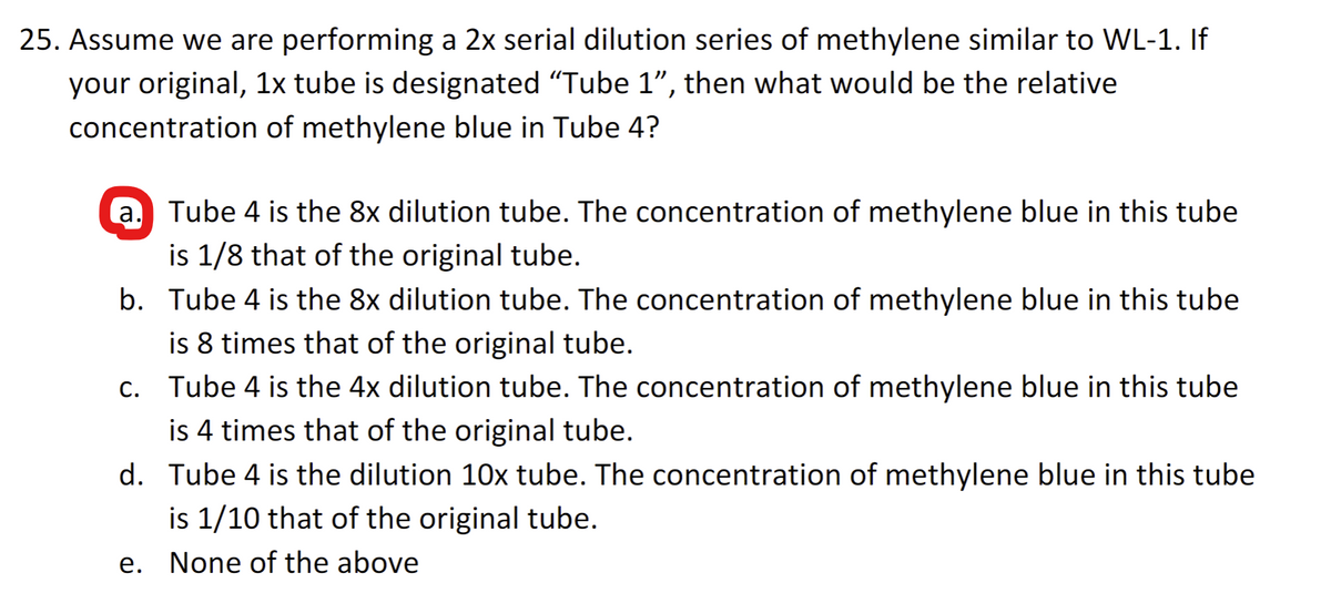 25. Assume we are performing a 2x serial dilution series of methylene similar to WL-1. If
your original, 1x tube is designated "Tube 1", then what would be the relative
concentration of methylene blue in Tube 4?
a. Tube 4 is the 8x dilution tube. The concentration of methylene blue in this tube
is 1/8 that of the original tube.
b. Tube 4 is the 8x dilution tube. The concentration of methylene blue in this tube
is 8 times that of the original tube.
c. Tube 4 is the 4x dilution tube. The concentration of methylene blue in this tube
is 4 times that of the original tube.
d. Tube 4 is the dilution 10x tube. The concentration of methylene blue in this tube
is 1/10 that of the original tube.
e. None of the above