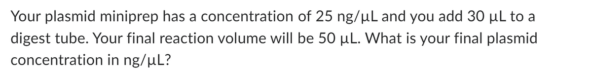 Your plasmid miniprep has a concentration of 25 ng/µL and you add 30 µL to a
digest tube. Your final reaction volume will be 50 µL. What is your final plasmid
concentration in ng/µL?