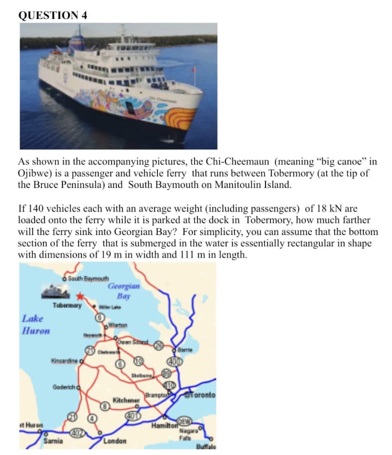 QUESTION 4
As shown in the accompanying pictures, the Chi-Cheemaun (meaning "big canoe" in
Ojibwe) is a passenger and vehicle ferry that runs between Tobermory (at the tip of
the Bruce Peninsula) and South Baymouth on Manitoulin Island.
ex
If 140 vehicles each with an average weight (including passengers) of 18 kN are
loaded onto the ferry while it is parked at the dock in Tobermory, how much farther
will the ferry sink into Georgian Bay? For simplicity, you can assume that the bottom
section of the ferry that is submerged in the water is essentially rectangular in shape
with dimensions of 19 m in width and 111 m in length.
Lake
Huron
et Huron
South Bayreuth
Tobermory
Kincardine o
Goderich
Sarnia
402
Georgian
Bay
bWiston
Owen Stand
Ⓡ
Shelburg
Kitchener
400
London
Brampto
Barrie
400
Toronto
DEW
Hamilton
Niagara
Falls
Buffalo