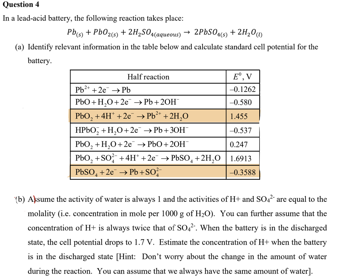 Question 4
In a lead-acid battery, the following reaction takes place:
Pb(s) + PbO2 (s)
+ 2H₂SO4(aqueous) → 2PbSO4(s) + 2H₂0 (1)
(a) Identify relevant information in the table below and calculate standard cell potential for the
battery.
Eº, V
-0.1262
-0.580
1.455
-0.537
PbO₂ + H₂O +2e¯ →PbO+20H™
0.247
4
PbO₂ +SO²¯ +4H* +2e¯ → PbSO +2H₂O 1.6913
PbSO4 +2e → Pb+SO²¯
-0.3588
Half reaction
Pb²+ + 2e → Pb
PbO + H₂O +2e¯¯ → Pb+ 2OH¯
2
PbO₂ +4H* +2e¯ → Pb²+ + 2H₂O
HPbO₂ + H₂O +2e¯ → Pb+30H¯
(b) Assume the activity of water is always 1 and the activities of H+ and SO4²- are equal to the
molality (i.e. concentration in mole per 1000 g of H₂O). You can further assume that the
concentration of H+ is always twice that of SO4². When the battery is in the discharged
state, the cell potential drops to 1.7 V. Estimate the concentration of H+ when the battery
is in the discharged state [Hint: Don't worry about the change in the amount of water
during the reaction. You can assume that we always have the same amount of water].