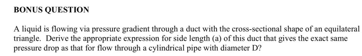 BONUS QUESTION
A liquid is flowing via pressure gradient through a duct with the cross-sectional shape of an equilateral
triangle. Derive the appropriate expression for side length (a) of this duct that gives the exact same
pressure drop as that for flow through a cylindrical pipe with diameter D?