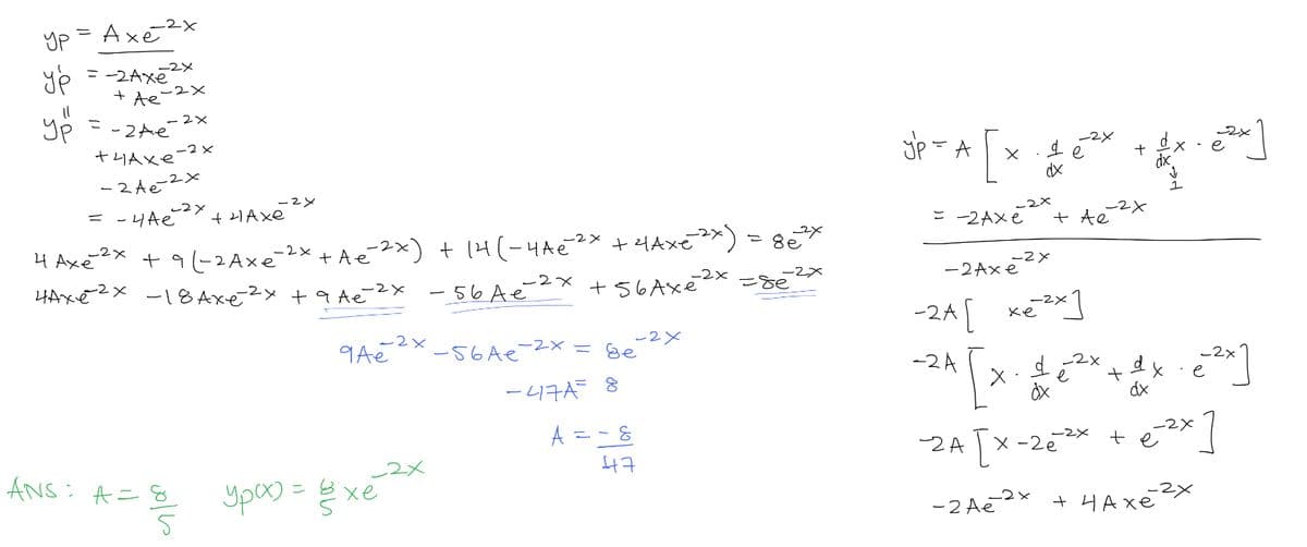 -2X
yp = Axe²
ур
= -2Axe
+ Ae
-2x
-2x
-2x
4 Axé
нахе2х
yp = -2Ae
тчахе
- 2 Ae
= -4Ae
- 2x
-2x
-2x
-2x
-2x
ANS: A = 8
5
+4 Axe
+91-2 Axe-2x + Ae¯2x) + 14(-44€2
-2X
-18 Axe 2x +q Ae?
-56 Ae
-2x
qAe
урах) = в хе
_2x
-2x
-2x
+ ²Axe ²x) = 8e3
-56 Ae-2x =
+56 Axé
-2x
Ee
-47A= 8
A
-2x
=-8
47
-2x
=&e
-A[x46² +
de
dx
yp =
-2x
= -2Axe
-2x
-2Axe
-2x
-24 [ x]
хе
-2x
+ Ae
2x
-24 [x - 1₂²x + 4x-2²]
d
dx
dx
dx
-24 [x-25** + e-²x]
-2x
-2 Ae-2x + чахе