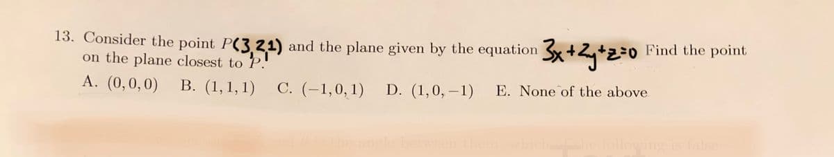 13. Consider the point P(3,21) and the plane given by the equation 3x+2y+z=0 Fi
on the plane closest to
A. (0,0,0)
B. (1,1,1) C. (-1,0,1) D. (1,0,-1) E. None of the above
Find the point
0 is the angle between them, which of the following is false