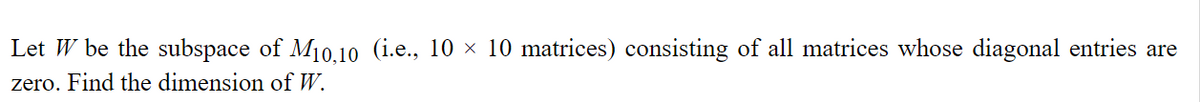 Let W be the subspace of M₁0.10 (i.e., 10 × 10 matrices) consisting of all matrices whose diagonal entries are
zero. Find the dimension of W.