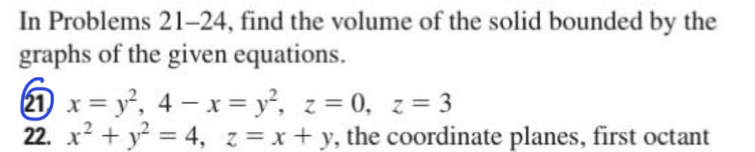 In Problems 21-24, find the volume of the solid bounded by the
graphs of the given equations.
21 x=y², 4x = y², z = 0, z = 3
22.x² + y² = 4, z = x +y, the coordinate planes, first octant