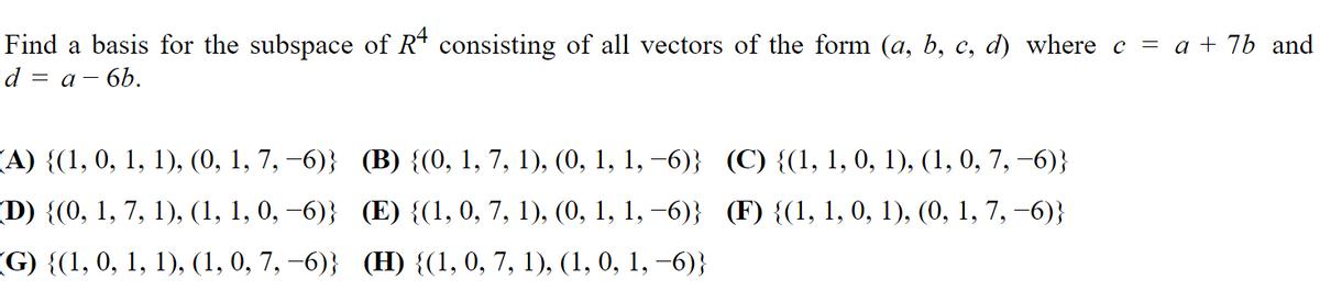 Find a basis for the subspace of R* consisting of all vectors of the form (a, b, c, d) where c = a + 7b and
d = a- 6b.
(A) {(1, 0, 1, 1), (0, 1, 7, —6)}; (В) {(0, 1, 7, 1), (0, 1, 1, —6)} (С) {(1, 1, 0, 1), (1, 0, 7, —6)}
(D) {(0, 1, 7, 1), (1, 1, 0, –6)} (E) {(1, 0, 7, 1), (0, 1, 1, –6)} (F) {(1, 1, 0, 1), (0, 1, 7, –6)}
(G) {(1, 0, 1, 1), (1, 0, 7, —6)} (Н) {(1, 0, 7, 1), (1, 0, 1, —6)}
