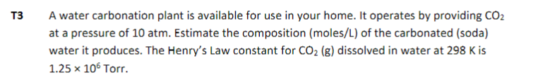 T3
A water carbonation plant is available for use in your home. It operates by providing CO2
at a pressure of 10 atm. Estimate the composition (moles/L) of the carbonated (soda)
water it produces. The Henry's Law constant for CO₂ (g) dissolved in water at 298 K is
1.25 x 10° Torr.