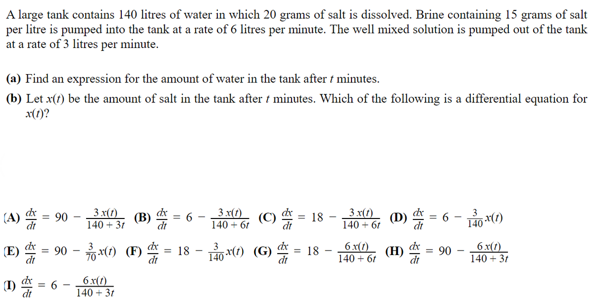 A large tank contains 140 litres of water in which 20 grams of salt is dissolved. Brine containing 15 grams of salt
per litre is pumped into the tank at a rate of 6 litres per minute. The well mixed solution is pumped out of the tank
at a rate of 3 litres per minute.
(a) Find an expression for the amount of water in the tank after t minutes.
(b) Let x(t) be the amount of salt in the tank after t minutes. Which of the following is a differential equation for
x(t)?
(A)
(E)
(I)
dt
90
||
3 x(t)
140 + 3t
6
(B) d
6 x(t)
140 + 3t
3 x(t)
140 + 6t
dt
dx
dx
3
= 90 − x(1) (F) = 18 - 1*(7) (G) = 18
-
dt
dt
140 x(t)
(C)
dx
dt
= 18
3 x(t)
140 + 6t
6 x(t)
140 + 6t
(D)
(H)
dx
= 90
3
140 x(t)
6 x(t)
140 + 3t