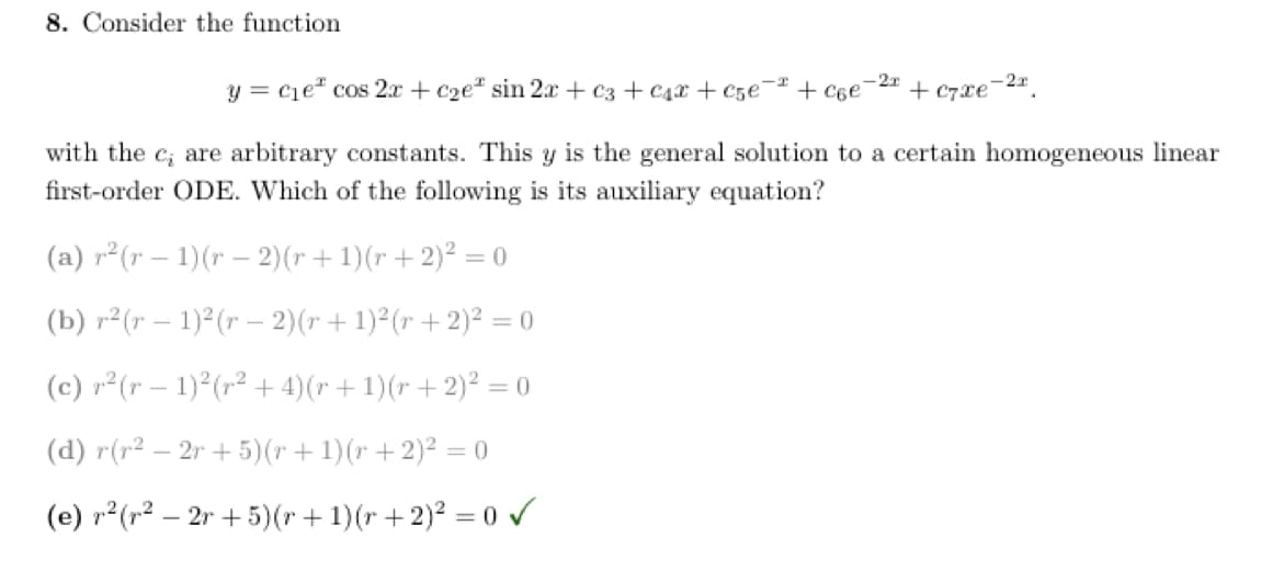 8. Consider the function
y = c₁e² cos 2x + c₂e sin 2x + c3 + C₁x + c5€¯ + c6е
2x
(a) r²(r - 1)(r-2) (r + 1) (r + 2)² = 0
(b) r²(r 1)²(r - 2)(r + 1)² (r + 2)² = 0
(c) r²(r− 1)² (r² + 4)(r + 1)(r + 2)² = 0
(d) r(r² − 2r+5)(r + 1)(r + 2)² = 0
(e) r²(r² - 2r+5)(r+1)(r+ 2)² = 0 ✓
+ C7xe
-2x
with the c, are arbitrary constants. This y is the general solution to a certain homogeneous linear
first-order ODE. Which of the following is its auxiliary equation?