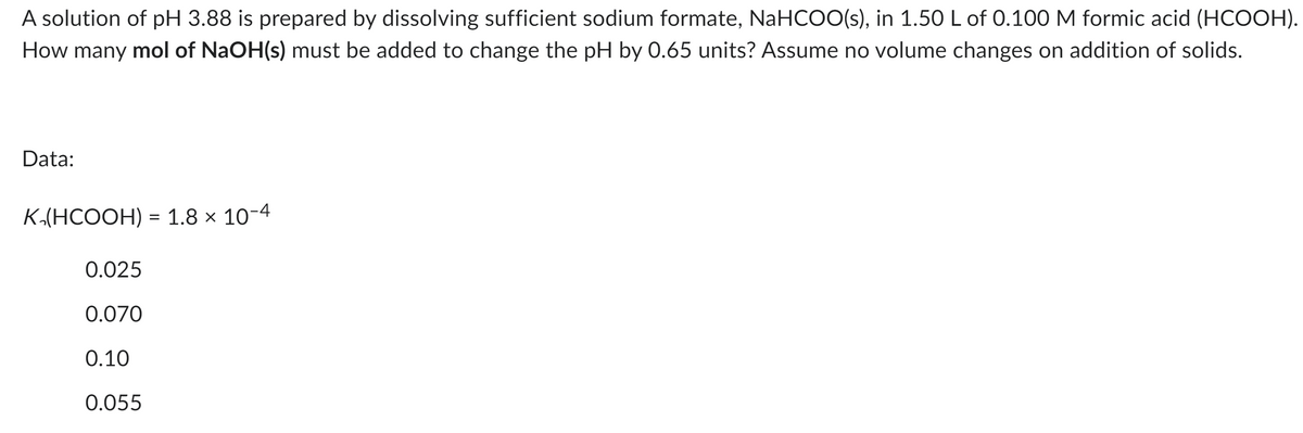 A solution of pH 3.88 is prepared by dissolving sufficient sodium formate, NaHCOO(s), in 1.50 L of 0.100 M formic acid (HCOOH).
How many mol of NaOH(s) must be added to change the pH by 0.65 units? Assume no volume changes on addition of solids.
Data:
K,(HCOOH) = 1.8 × 10-4
0.025
0.070
0.10
0.055
