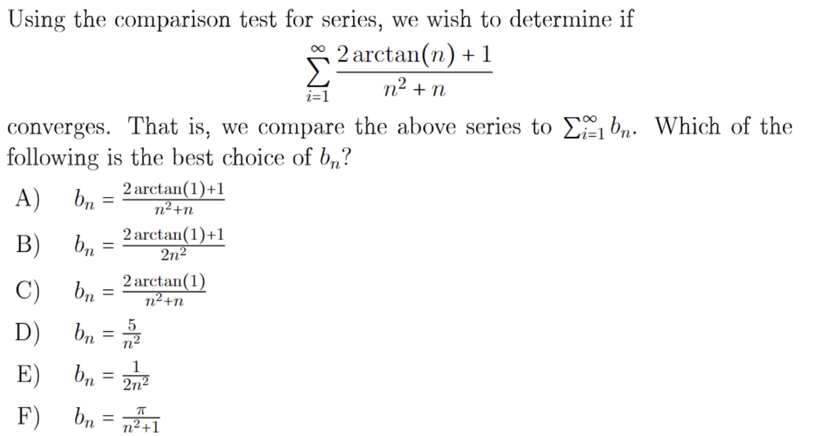 Using the comparison test for series, we wish to determine if
2 arctan(n) + 1
n² + n
i=1
converges. That is, we compare the above series to E bn. Which of the
following is the best choice of b„?
A)
2 arctan(1)+1
br
n+n
B)
2 arctan(1)+1
2n2
C)
2 arctan(1)
br
n2+n
D)
b, =
E)
bn =
2n2
F) bn
n²+1
