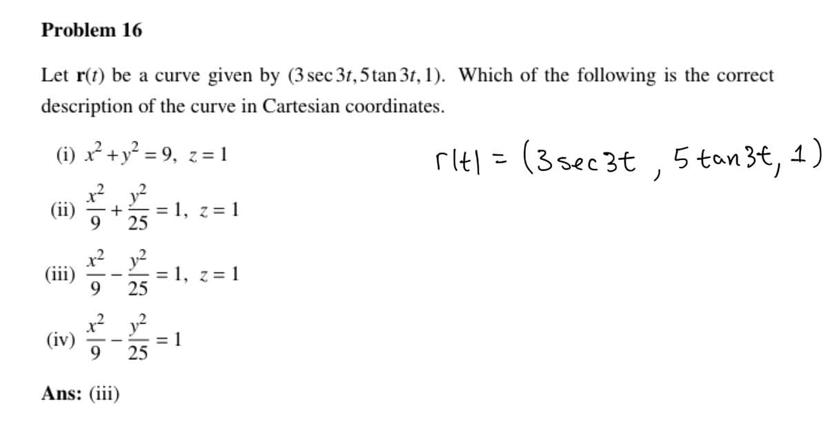 Problem 16
Let r(t) be a curve given by (3 sec 3t, 5 tan 3t, 1). Which of the following is the correct
description of the curve in Cartesian coordinates.
(i) x² + y² = 9, z = 1
rit1 = (3sec 3t 5 tan3t, 1)
(ii)
(iii)
(iv)
+
sta za za
Ans: (iii)
25
25
25
=
= 1, z=1
= 1, z = 1
||