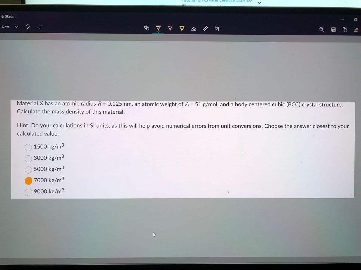 - & Sketch
New · C
$ 7 ♡
www
1500 kg/m³
O 3000 kg/m³
5000 kg/m³
7000 kg/m³
9000 kg/m³
44
<
HD E
Material X has an atomic radius R = 0.125 nm, an atomic weight of A = 51 g/mol, and a body centered cubic (BCC) crystal structure.
Calculate the mass density of this material.
Hint: Do your calculations in SI units, as this will help avoid numerical errors from unit conversions. Choose the answer closest to your
calculated value.