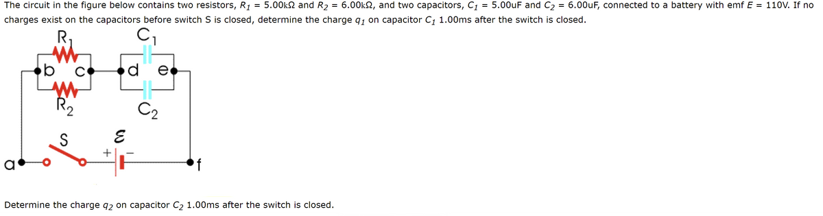 =
The circuit in the figure below contains two resistors, R₁ 5.00k and R₂ 6.00k, and two capacitors, C₁ = 5.00uF and C₂ = 6.00uF, connected to a battery with emf E = 110V. If no
charges exist on the capacitors before switch S is closed, determine the charge 9₁ on capacitor C₁ 1.00ms after the switch is closed.
R₁
C₁
de
b
с
www
R₂
S
afor
C₂
E
Determine the charge 92 on capacitor C₂ 1.00ms after the switch is closed.