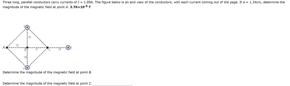 Three long, parallel conductors carry currents of I = 1.89A. The figure below is an end view of the conductors, with each current coming out of the page. If a = 1.34cm, determine the
magnitude of the magnetic field at point A. 3.76x10-5 T
D
Determine the magnitude of the magnetic field at point B.
O
Determine the magnitude of the magnetic field at point C.