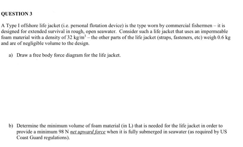 QUESTION 3
A Type I offshore life jacket (i.e. personal flotation device) is the type worn by commercial fishermen - it is
designed for extended survival in rough, open seawater. Consider such a life jacket that uses an impermeable
foam material with a density of 32 kg/m³ - the other parts of the life jacket (straps, fasteners, etc) weigh 0.6 kg
and are of negligible volume to the design.
a) Draw a free body force diagram for the life jacket.
b) Determine the minimum volume of foam material (in L) that is needed for the life jacket in order to
provide a minimum 98 N net upward force when it is fully submerged in seawater (as required by US
Coast Guard regulations).