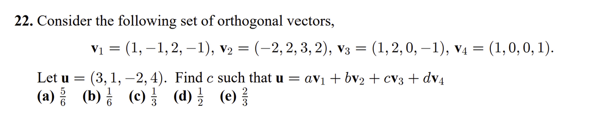 22. Consider the following set of orthogonal vectors,
Vi — (1,—1, 2, —1), vz 3D (-2, 2, 3, 2), vз 3 (1, 2, 0, -1), vд — (1,0, 0, 1).
(1, 2, 0, –1), v4 = (1,0,0, 1).
Let u =
(3,1, -2, 4). Find c such that u = av1 + bv2 + cv3 + dv4
(a) 등 (b)금 (e)를 (d) 를 (e)를
(c) (d)를 (e)
