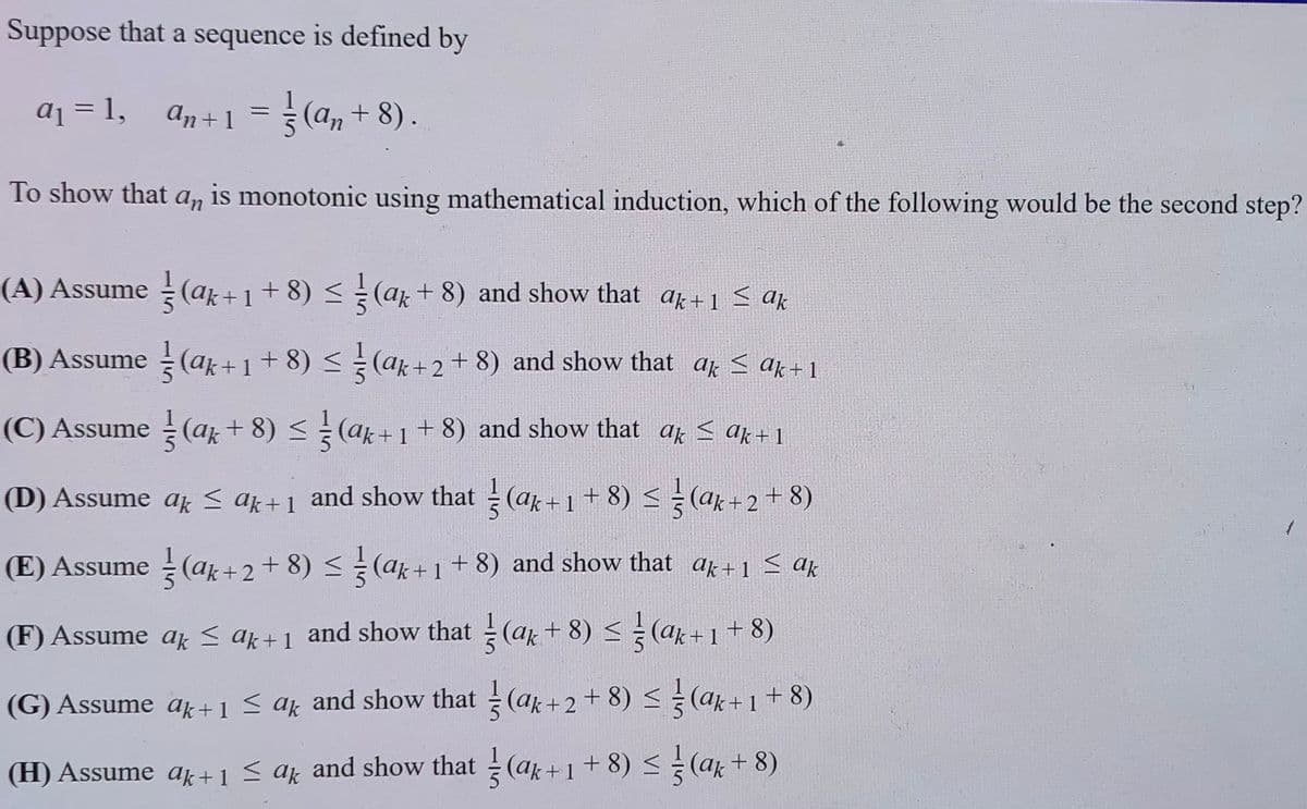 Suppose that a sequence is defined by
aj = 1,
An +1 = (a, + 8).
To show that a, is monotonic using mathematical induction, which of the following would be the second step?
(A) Assume (ar+1+8) (ak+ 8) and show that ak+1 < ak
(B) Assume (ak +1+ 8) <= (ak+ 2+ 8) and show that af < ak+1
(C) Assume (ar+ 8) < (ak+1+ 8) and show that ar < ak+ 1
(D) Assume ak < ak+1 and show that (ak+1+ 8) < ÷ (ak+2+8)
(E) Assume (ak+2+ 8) (ak+1+ 8) and show that ak+1 < ak
(F) Assume ar S ak+1 and show that (ak+ 8) < ¿ (ar+1+ 8)
(G) Assume ak +1 < ak and show that (ak+2+ 8) < (ak+1+ 8)
(H) Assume ak +1 < ar and show that (ar +1 + 8) < (ar + 8).
