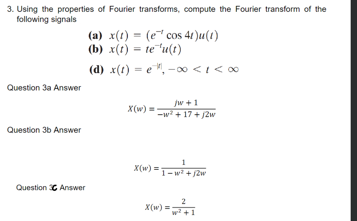 3. Using the properties of Fourier transforms, compute the Fourier transform of the
following signals
Question 3a Answer
Question 3b Answer
Question 3 Answer
(a) x(t) = (e¯¹ cos 4t)u(t)
(b) x(t) = te¯¹u(t)
(d) x(t) = e¯¹¹, − ∞ < t < ∞
jw + 1
X(w) = = -w² + 17+j2w
X(w) =
=
1
1-w² + j2w
2
X(w) =w²²1