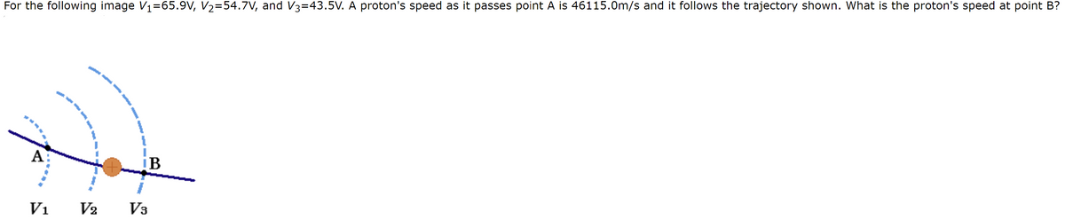 For the following image V₁=65.9V, V₂=54.7V, and V3=43.5V. A proton's speed as it passes point A is 46115.0m/s and it follows the trajectory shown. What is the proton's speed at point B?
A
V₁
¡B
V2 V3