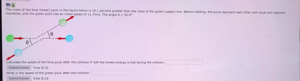 The mass of the blue (lower) puck in the figure below is 16.1 percent greater than the mass of the green (upper) one. Before colliding, the pucks approach each other with equal and opposite
momenta, and the green puck has an initial speed of 11.7m/s. The angle e = 35.0°.
To
Calculate the speed of the blue puck after the collision if half the kinetic energy is lost during the collision.
Submit Answer Tries 0/10
What is the speed of the green puck after the collision.
Submit Answer Tries 0/10
