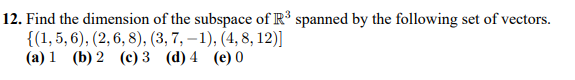 12. Find the dimension of the subspace of R spanned by the following set of vectors.
{(1, 5, 6), (2, 6, 8), (3, 7, – 1), (4, 8, 12)]
(a) 1 (b) 2 (c) 3 (d) 4 (e) 0
