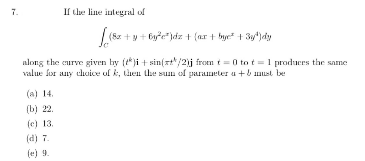 7.
If the line integral of
[ (8x+y+6y²e²)dx + (ax + bye* + 3y¹)dy
along the curve given by (tk)i + sin(tk/2)j from t = 0 to t = 1 produces the same
value for any choice of k, then the sum of parameter a + b must be
(a) 14.
(b) 22.
(c) 13.
(d) 7.
(e) 9.