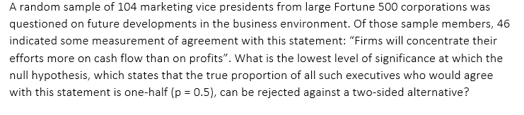 A random sample of 104 marketing vice presidents from large Fortune 500 corporations was
questioned on future developments in the business environment. Of those sample members, 46
indicated some measurement of agreement with this statement: "“Firms will concentrate their
efforts more on cash flow than on profits". What is the lowest level of significance at which the
null hypothesis, which states that the true proportion of all such executives who would agree
with this statement is one-half (p = 0.5), can be rejected against a two-sided alternative?
