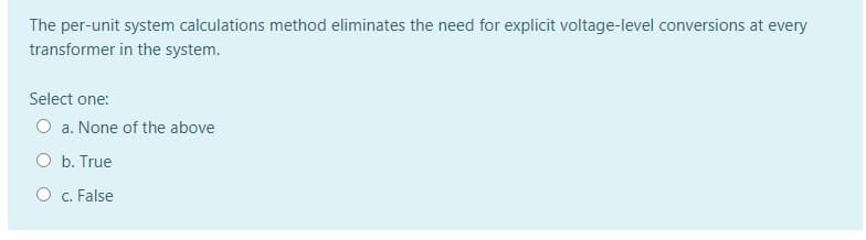 The per-unit system calculations method eliminates the need for explicit voltage-level conversions at every
transformer in the system.
Select one:
O a. None of the above
O b. True
O c. False
