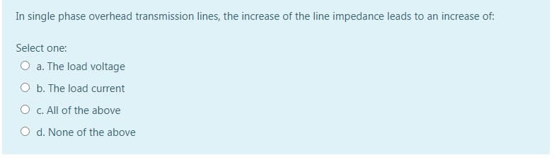 In single phase overhead transmission lines, the increase of the line impedance leads to an increase of:
Select one:
a. The load voltage
O b. The load current
O c. All of the above
O d. None of the above
