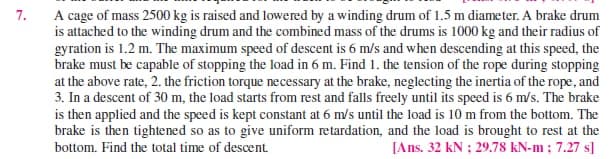 7.
A cage of mass 2500 kg is raised and lowered by a winding drum of 1.5 m diameter. A brake drum
is attached to the winding drum and the combined mass of the drums is 1000 kg and their radius of
gyration is 1.2 m. The maximum speed of descent is 6 m/s and when descending at this speed, the
brake must be capable of stopping the load in 6 m. Find 1. the tension of the rope during stopping
at the above rate, 2. the friction torque necessary at the brake, neglecting the inertia of the rope, and
3. In a descent of 30 m, the load starts from rest and falls freely until its speed is 6 m/s. The brake
is then applied and the speed is kept constant at 6 m/s until the load is 10 m from the bottom. The
brake is then tightened so as to give uniform retardation, and the load is brought to rest at the
bottom. Find the total time of descent.
[Ans. 32 kN ; 29.78 kN-m ; 7.27 s]