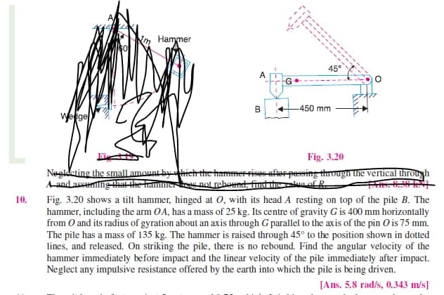 10.
Wedge
Hammer
A
B
45°
-450 mm
Fig. 3.20
Neglecting the small amount by which the hammer rises after passing through the vertical through
A and assuring that the hammer does not rebound, find the value of R
Fig. 3.20 shows a tilt hammer, hinged at 0, with its head A resting on top of the pile B. The
hammer, including the arm OA, has a mass of 25 kg. Its centre of gravity G is 400 mm horizontally
from O and its radius of gyration about an axis through G parallel to the axis of the pin O is 75 mm.
The pile has a mass of 135 kg. The hammer is raised through 45° to the position shown in dotted
lines, and released. On striking the pile, there is no rebound. Find the angular velocity of the
hammer immediately before impact and the linear velocity of the pile immediately after impact.
Neglect any impulsive resistance offered by the earth into which the pile is being driven.
[Ans. 5.8 rad/s, 0.343 m/s]