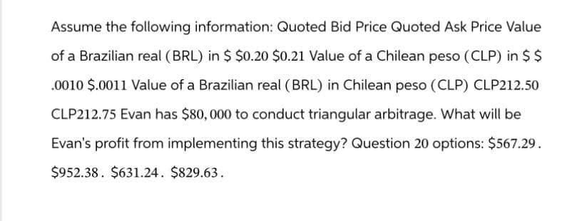 Assume the following information: Quoted Bid Price Quoted Ask Price Value
of a Brazilian real (BRL) in $ $0.20 $0.21 Value of a Chilean peso (CLP) in $ $
.0010 $.0011 Value of a Brazilian real (BRL) in Chilean peso (CLP) CLP212.50
CLP212.75 Evan has $80,000 to conduct triangular arbitrage. What will be
Evan's profit from implementing this strategy? Question 20 options: $567.29.
$952.38. $631.24. $829.63.